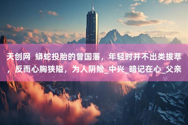 天创网  蟒蛇投胎的曾国藩，年轻时并不出类拔萃，反而心胸狭隘，为人阴险_中兴_暗记在心_父亲