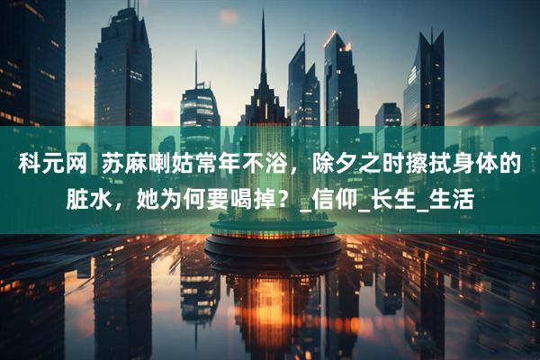 科元网  苏麻喇姑常年不浴，除夕之时擦拭身体的脏水，她为何要喝掉？_信仰_长生_生活