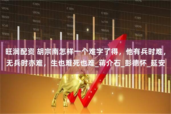 旺润配资 胡宗南怎样一个难字了得，他有兵时难，无兵时亦难，生也难死也难_蒋介石_彭德怀_延安