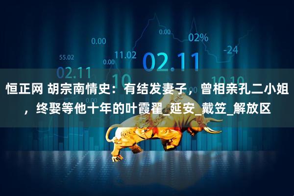 恒正网 胡宗南情史：有结发妻子，曾相亲孔二小姐，终娶等他十年的叶霞翟_延安_戴笠_解放区