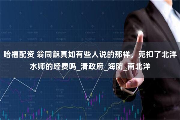 哈福配资 翁同龢真如有些人说的那样，克扣了北洋水师的经费吗_清政府_海防_南北洋