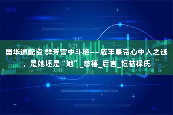 国华通配资 群芳宫中斗艳——咸丰皇帝心中人之谜，是她还是“她”_慈禧_后宫_钮祜禄氏