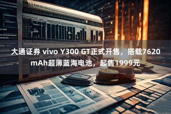 大通证券 vivo Y300 GT正式开售，搭载7620mAh超薄蓝海电池，起售1999元
