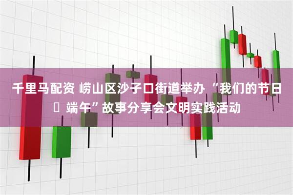 千里马配资 崂山区沙子口街道举办 “我们的节日・端午”故事分享会文明实践活动