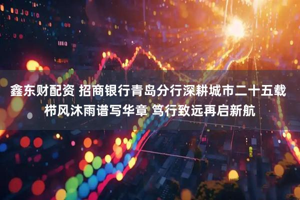 鑫东财配资 招商银行青岛分行深耕城市二十五载 栉风沐雨谱写华章 笃行致远再启新航