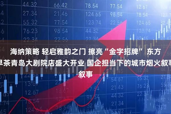 海纳策略 轻启雅韵之门 擦亮“金字招牌” 东方早茶青岛大剧院店盛大开业 国企担当下的城市烟火叙事
