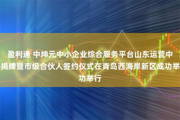盈利通 中坤元中小企业综合服务平台山东运营中心揭牌暨市级合伙人签约仪式在青岛西海岸新区成功举行
