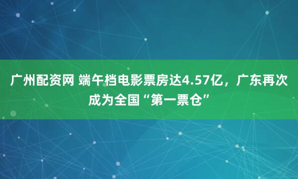 广州配资网 端午档电影票房达4.57亿，广东再次成为全国“第一票仓”