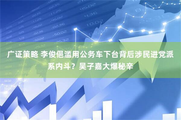 广证策略 李俊俋滥用公务车下台背后涉民进党派系内斗？吴子嘉大爆秘辛