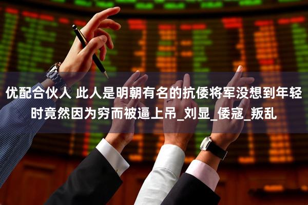 优配合伙人 此人是明朝有名的抗倭将军没想到年轻时竟然因为穷而被逼上吊_刘显_倭寇_叛乱
