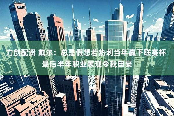 力创配资 戴尔：总是假想若热刺当年赢下联赛杯 最后半年职业表现令我自豪