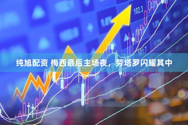 纯旭配资 梅西最后主场夜，劳塔罗闪耀其中
