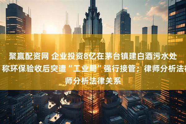 聚赢配资网 企业投资8亿在茅台镇建白酒污水处理厂，称环保验收后突遭“工业局”强行接管；律师分析法律关系