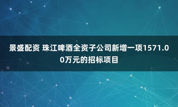 景盛配资 珠江啤酒全资子公司新增一项1571.00万元的招标项目