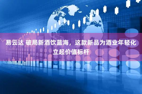 易云达 破局新酒饮蓝海，这款新品为酒业年轻化立起价值标杆