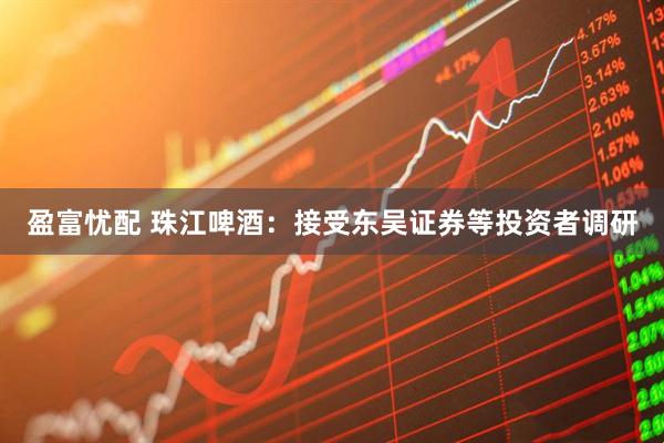 盈富忧配 珠江啤酒：接受东吴证券等投资者调研