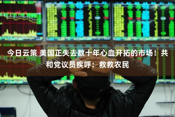 今日云策 美国正失去数十年心血开拓的市场！共和党议员疾呼：救救农民