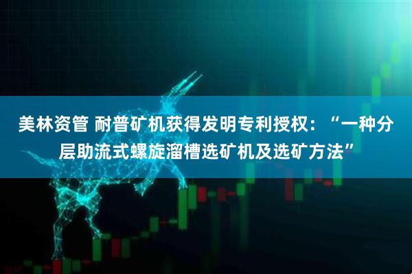 美林资管 耐普矿机获得发明专利授权：“一种分层助流式螺旋溜槽选矿机及选矿方法”