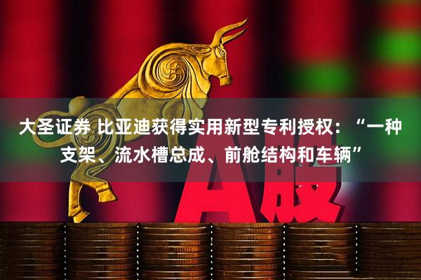 大圣证券 比亚迪获得实用新型专利授权：“一种支架、流水槽总成、前舱结构和车辆”