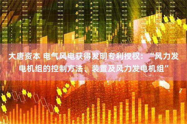 大唐资本 电气风电获得发明专利授权：“风力发电机组的控制方法、装置及风力发电机组”