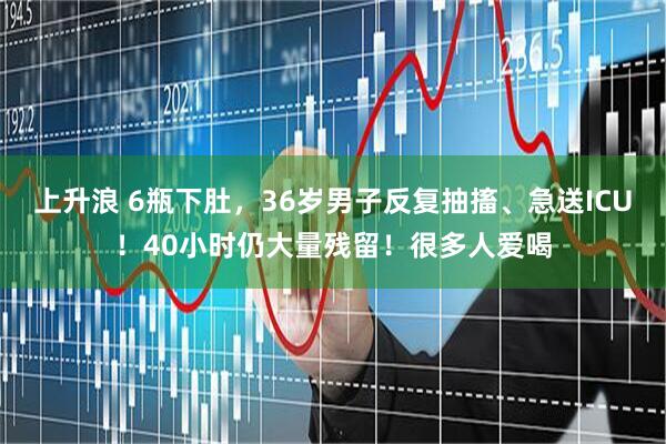 上升浪 6瓶下肚，36岁男子反复抽搐、急送ICU！40小时仍大量残留！很多人爱喝