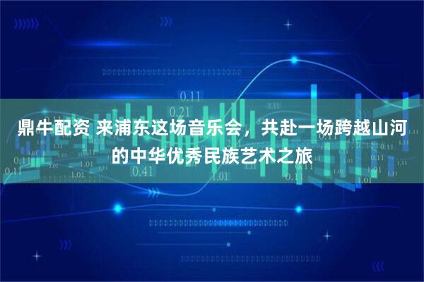 鼎牛配资 来浦东这场音乐会，共赴一场跨越山河的中华优秀民族艺术之旅