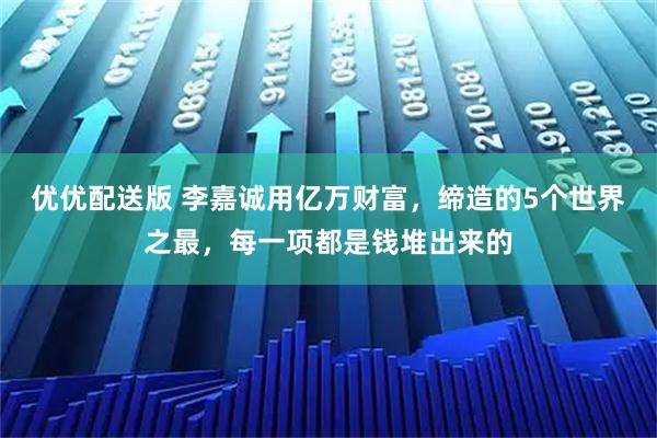 优优配送版 李嘉诚用亿万财富，缔造的5个世界之最，每一项都是钱堆出来的