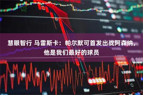 慧眼智行 马雷斯卡：帕尔默可首发出战阿森纳，他是我们最好的球员