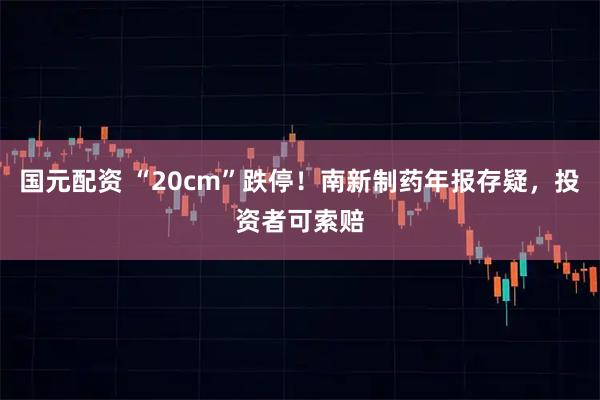 国元配资 “20cm”跌停！南新制药年报存疑，投资者可索赔