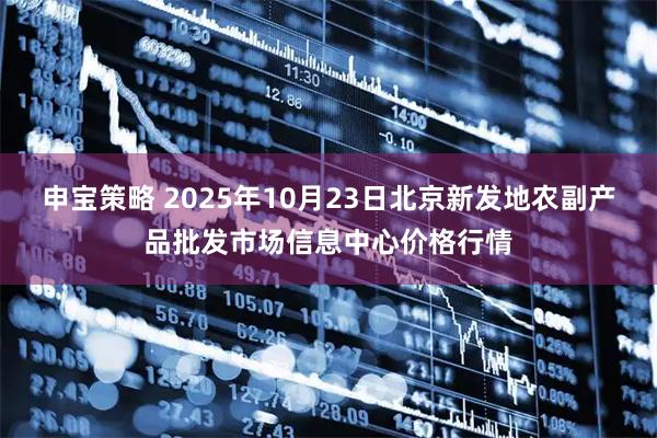 申宝策略 2025年10月23日北京新发地农副产品批发市场信息中心价格行情