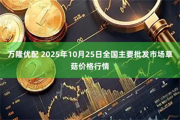 万隆优配 2025年10月25日全国主要批发市场草菇价格行情
