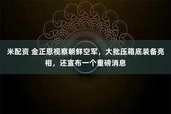 米配资 金正恩视察朝鲜空军，大批压箱底装备亮相，还宣布一个重磅消息