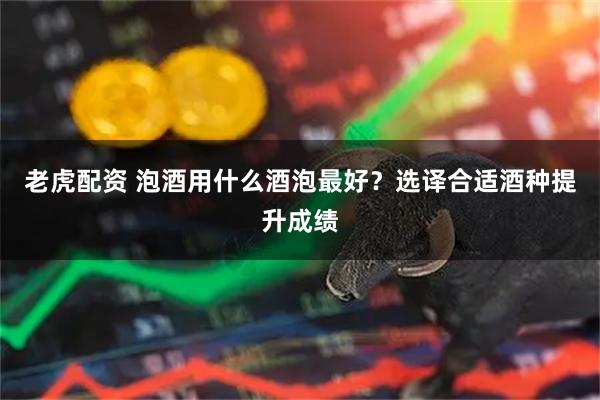 老虎配资 泡酒用什么酒泡最好？选译合适酒种提升成绩
