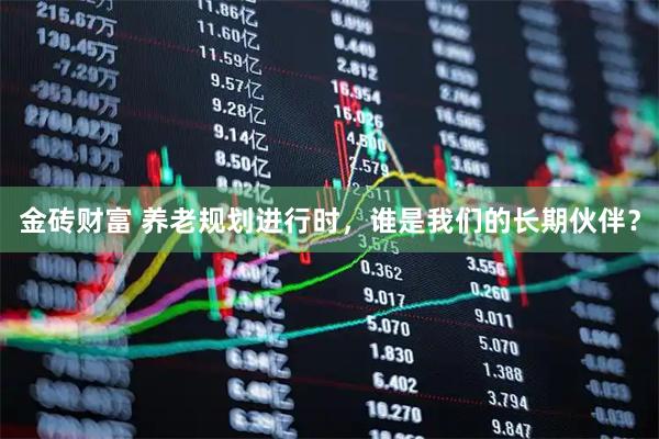 金砖财富 养老规划进行时，谁是我们的长期伙伴？