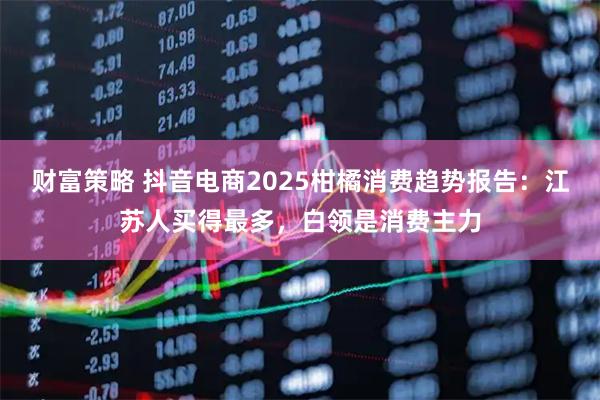 财富策略 抖音电商2025柑橘消费趋势报告：江苏人买得最多，白领是消费主力