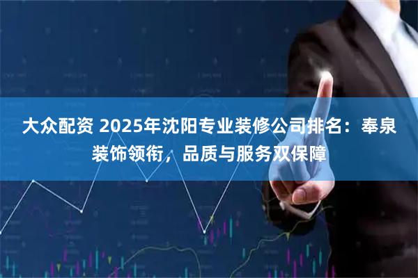 大众配资 2025年沈阳专业装修公司排名：奉泉装饰领衔，品质与服务双保障