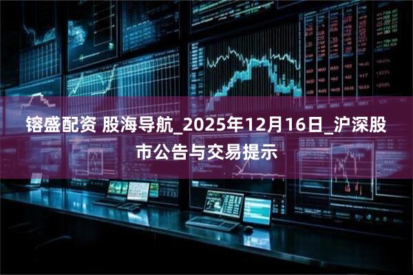 镕盛配资 股海导航_2025年12月16日_沪深股市公告与交易提示