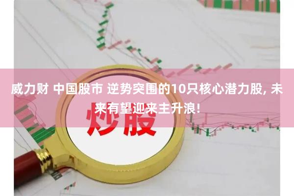 威力财 中国股市 逆势突围的10只核心潜力股, 未来有望迎来主升浪!