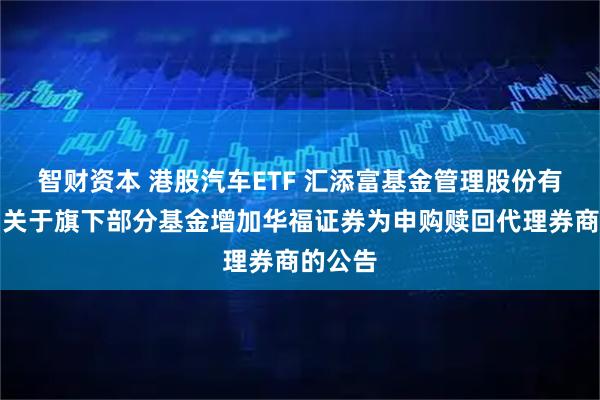 智财资本 港股汽车ETF 汇添富基金管理股份有限公司关于旗下部分基金增加华福证券为申购赎回代理券商的公告