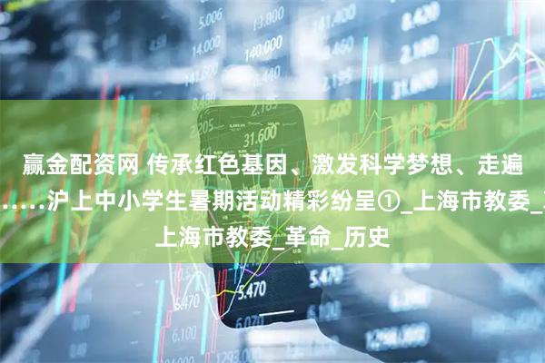 赢金配资网 传承红色基因、激发科学梦想、走遍祖国大地……沪上中小学生暑期活动精彩纷呈①_上海市教委_革命_历史