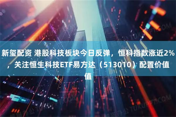 新玺配资 港股科技板块今日反弹，恒科指数涨近2%，关注恒生科技ETF易方达（513010）配置价值