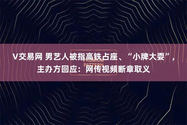 V交易网 男艺人被指高铁占座、“小牌大耍”，主办方回应：网传视频断章取义
