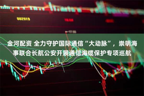 金河配资 全力守护国际通信“大动脉”，崇明海事联合长航公安开展通信海缆保护专项巡航